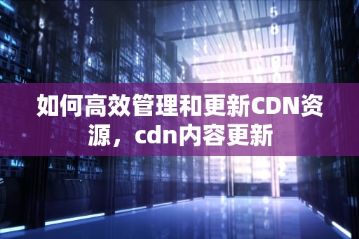 如何高效管理和更新CDN资源，cdn内容更新