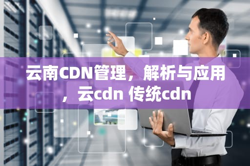 云南CDN管理，解析与应用，云cdn 传统cdn