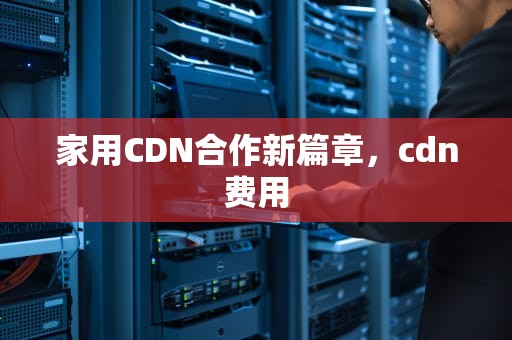 家用CDN合作新篇章，cdn费用