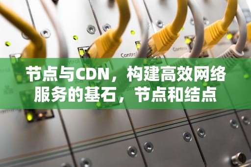 节点与CDN，构建高效网络服务的基石，节点和结点
