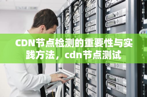 CDN节点检测的重要性与实践方法，cdn节点测试