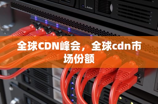 全球CDN峰会，全球cdn市场份额