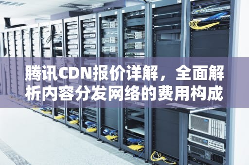 腾讯CDN报价详解，全面解析内容分发网络的费用构成，腾讯 cdn