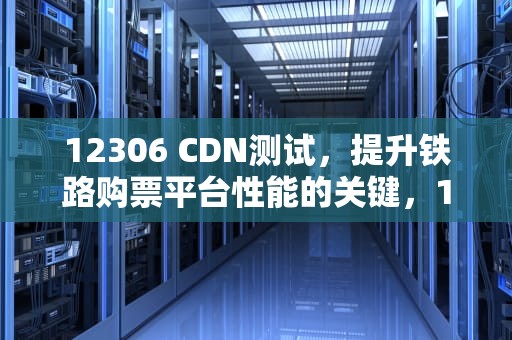 12306 CDN测试，提升铁路购票平台性能的关键，12306测试版