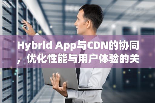 Hybrid App与CDN的协同，优化性能与用户体验的关键
