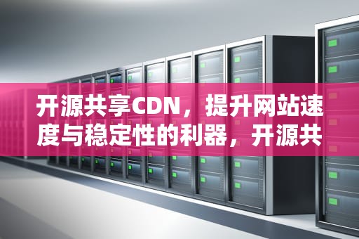 开源共享CDN，提升网站速度与稳定性的利器，开源共享文档
