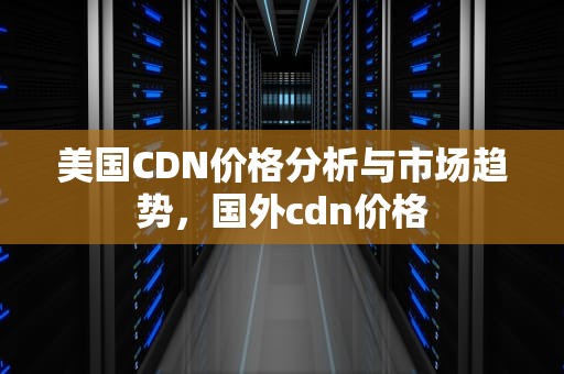 美国CDN价格分析与市场趋势，国外cdn价格