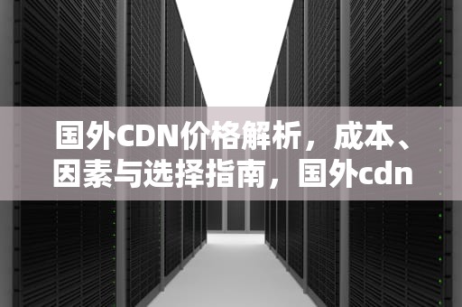 国外CDN价格解析，成本、因素与选择指南，国外cdn厂商