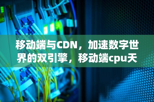 移动端与CDN，加速数字世界的双引擎，移动端cpu天梯图