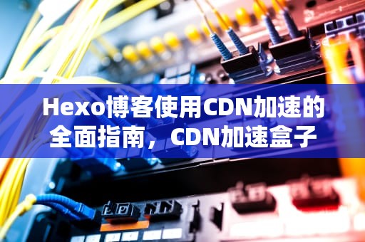 Hexo博客使用CDN加速的全面指南，CDN加速盒子