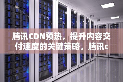 腾讯CDN预热，提升内容交付速度的关键策略，腾讯cdn预热和刷新