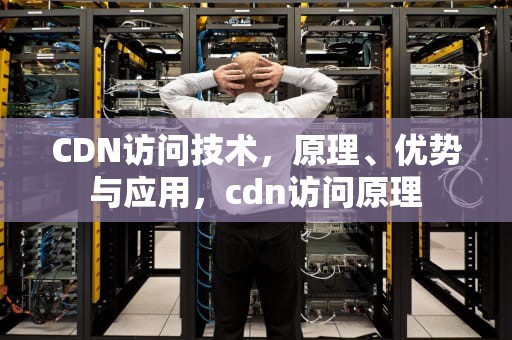 CDN访问技术，原理、优势与应用，cdn访问原理