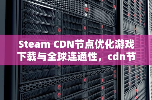Steam CDN节点优化游戏下载与全球连通性，cdn节点怎么用