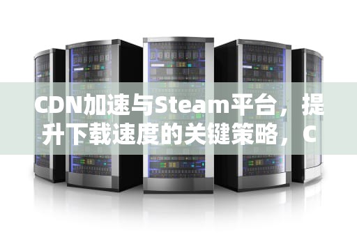 CDN加速与Steam平台，提升下载速度的关键策略，CDN加速软件