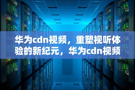 华为cdn视频，重塑视听体验的新纪元，华为cdn视频解决方案