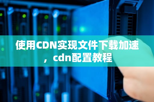 使用CDN实现文件下载加速，cdn配置教程