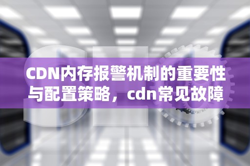 CDN内存报警机制的重要性与配置策略，cdn常见故障处理