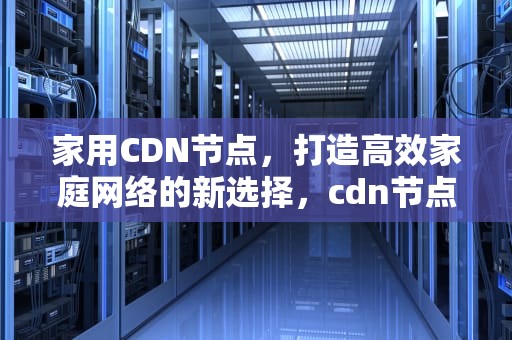 家用CDN节点，打造高效家庭网络的新选择，cdn节点怎么用