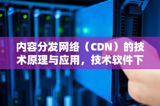 内容分发网络（CDN）的技术原理与应用，技术软件下载