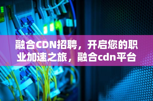 融合CDN招聘，开启您的职业加速之旅，融合cdn平台源码