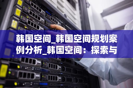 韩国空间_韩国空间规划案例分析_韩国空间：探索与创新的交汇点