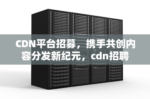 CDN平台招募，携手共创内容分发新纪元，cdn招聘