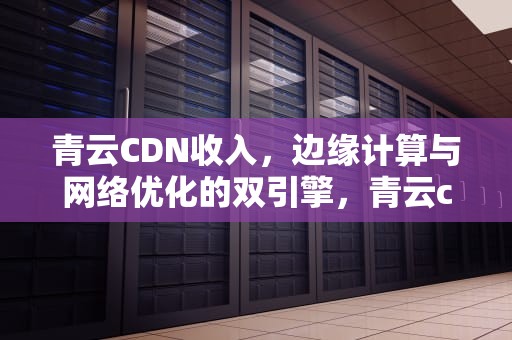 青云CDN收入，边缘计算与网络优化的双引擎，青云cloud待遇