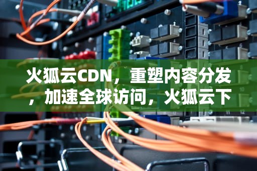 火狐云CDN，重塑内容分发，加速全球访问，火狐云下载