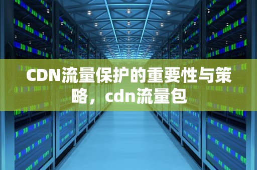 CDN流量保护的重要性与策略，cdn流量包