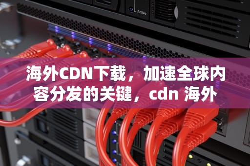 海外CDN下载，加速全球内容分发的关键，cdn 海外