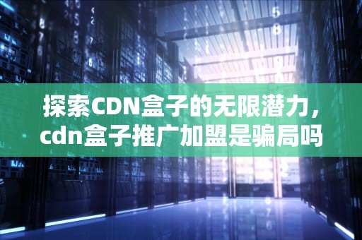 探索CDN盒子的无限潜力，cdn盒子推广加盟是骗局吗