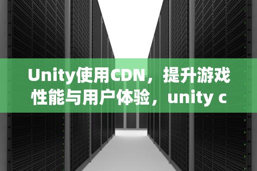 Unity使用CDN，提升游戏性能与用户体验，unity cdn