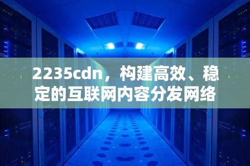 2235cdn，构建高效、稳定的互联网内容分发网络