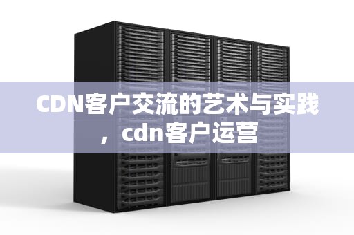 CDN客户交流的艺术与实践，cdn客户运营