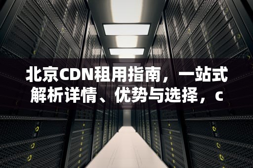 北京CDN租用指南，一站式解析详情、优势与选择，cdn服务多少钱一个月