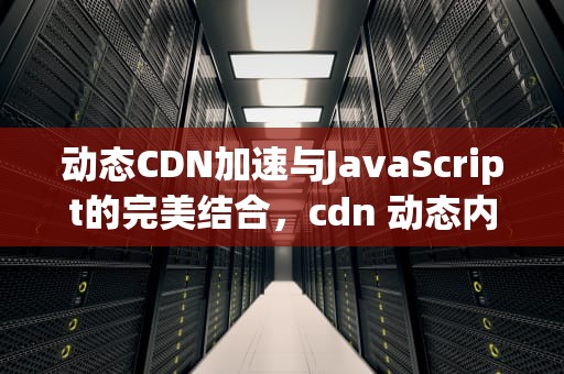 动态CDN加速与JavaScript的完美结合，cdn 动态内容加速