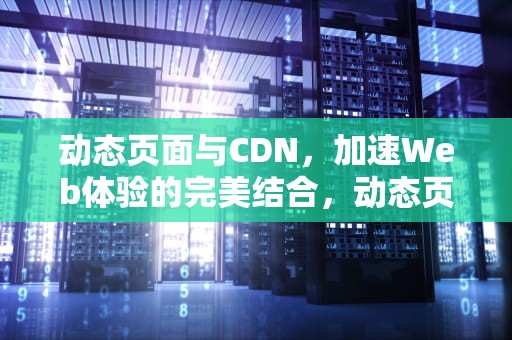 动态页面与CDN，加速Web体验的完美结合，动态页面和静态页面的区别
