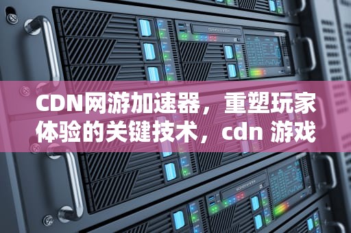 CDN网游加速器，重塑玩家体验的关键技术，cdn 游戏加速