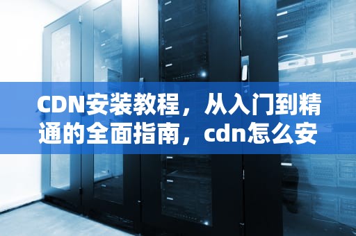 CDN安装教程，从入门到精通的全面指南，cdn怎么安装