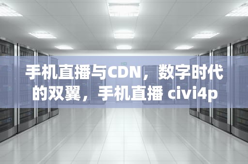 手机直播与CDN，数字时代的双翼，手机直播 civi4pro