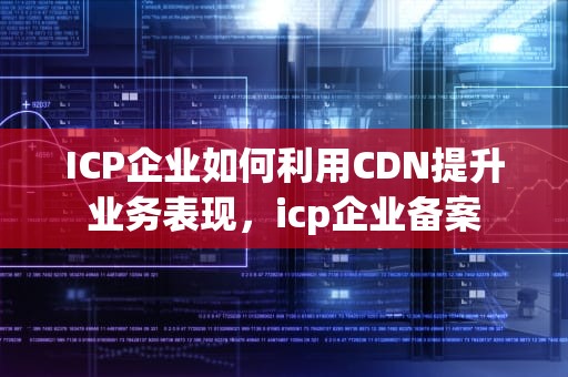 ICP企业如何利用CDN提升业务表现，icp企业备案