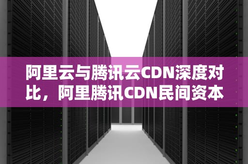 阿里云与腾讯云CDN深度对比，阿里腾讯CDN民间资本可建吗