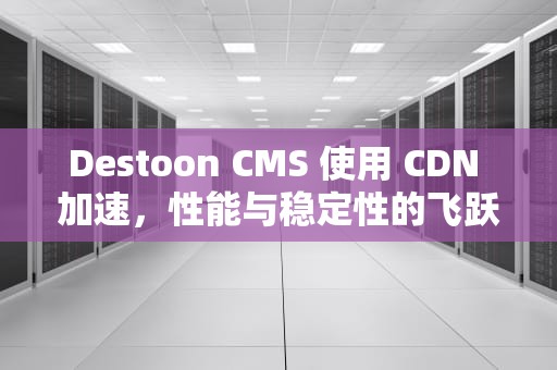 Destoon CMS 使用 CDN 加速，性能与稳定性的飞跃