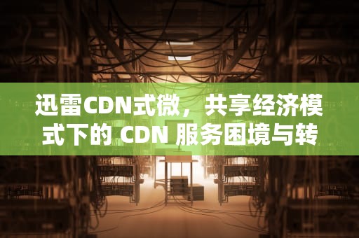 迅雷CDN式微，共享经济模式下的 CDN 服务困境与转型，cdn迅雷价格