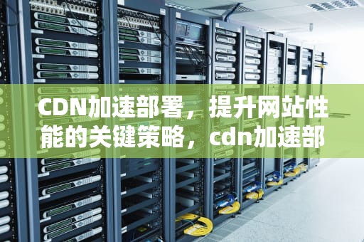 CDN加速部署，提升网站性能的关键策略，cdn加速部署教程