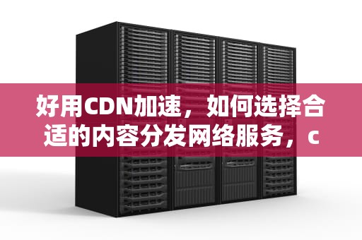 好用CDN加速，如何选择合适的内容分发网络服务，cdn加速哪个好