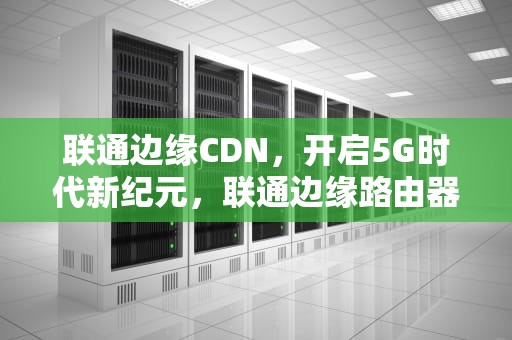 联通边缘CDN，开启5G时代新纪元，联通边缘路由器可以当wifi吗