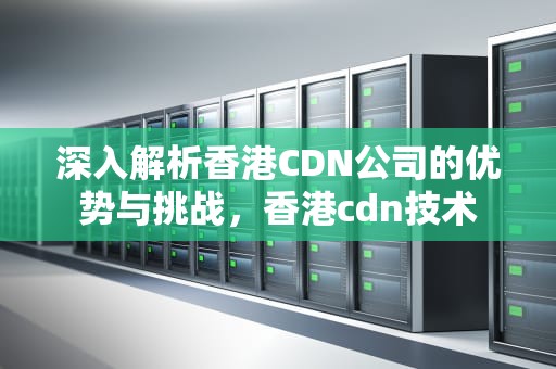深入解析香港CDN公司的优势与挑战，香港cdn技术