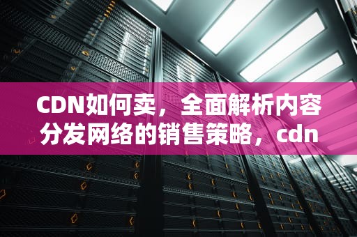 CDN如何卖，全面解析内容分发网络的销售策略，cdn怎么卖
