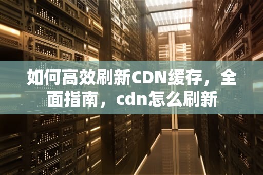 如何高效刷新CDN缓存，全面指南，cdn怎么刷新